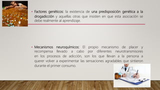 • Factores genéticos: la existencia de una predisposición genética a la
drogadicción y aquellas otras que insisten en que esta asociación se
debe realmente al aprendizaje.
• Mecanismos neuroquímicos: El propio mecanismo de placer y
recompensa llevado a cabo por diferentes neurotransmisores
en los procesos de adicción, son los que llevan a la persona a
querer volver a experimentar las sensaciones agradables que sintieron
durante el primer consumo.
 