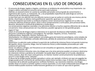 CONSECUENCIAS EN EL USO DE DROGAS
•   El consumo de drogas, legales e ilegales, constituye un problema de salud pública muy importante. Los
    riesgos y daños asociados al consumo varían para cada sustancia.
    Además, es necesario tener en cuenta las variables personales como el grado de conocimiento o
    experiencia del usuario, su motivación, etc. y las propiedades específicas de cada droga así como la
    influencia de los elementos adulterantes.
    Lo que hace que una adicción sea una adicción nociva es que se vuelve en contra de uno mismo y de los
    demás. Al principio se obtiene cierta gratificación aparente, igual que con un hábito.
    Pero más temprano que tarde su conducta empieza a tener consecuencias negativas en su vida. Las
    conductas adictivas producen placer, alivio y otras compensaciones a corto plazo, pero provocan dolor,
    desastre, desolación y multitud de problemas a medio plazo.
    Las consecuencias negativas asociadas a las adicciones afectan a muchos aspectos diferentes de la vida de
    una persona. Estas consecuencias son muy diversas y pueden agruparse en dos grandes grupos:
•   Según El Tipo
    Salud: el consumo de drogas origina o interviene en la aparición de diversas enfermedades, daños,
    perjuicios y problemas orgánico y psicológicos. Por ejemplo: Hepatitis, Cirrosis, Trastornos
    cardiovasculares, Depresión, Psicosis, Paranoia, etc.
    Salud psíquica: Los adictos suelen padecer una amplia gama de trastornos psicológicos, como estados de
    ánimo negativos e irritabilidad, actitudes defensivas, pérdida de autoestima e intensos sentimientos de
    culpa.
    Salud Física: La adicción suele conllevar la aparición de multitud de síntomas físicos incluyendo trastornos
    del apetito, úlcera, insomnio, fatiga, más los trastornos físicos y enfermedades provocadas por cada
    sustancia en particular.
    Social: Los adictos a drogas, con frecuencia se ven envueltos en agresiones, desorden público, conflictos
    raciales, marginación, etc.
    Cuando se comienza a necesitar más a las drogas que a las otras personas pueden arruinarse o destruirse
    las relaciones íntimas y perderse las amistades. Se puede dejar de participar en el mundo, abandonar
    metas y planes, dejar de crecer como persona, no intentar resolver constructivamente los problemas y
    recurrir a más drogas como "solución".
    El abuso de las drogas puede también perjudicar a otros, por ejemplo: el dinero con que son pagadas las
    drogas puede privar a la familia de satisfacciones vitales como comida o ropa. El discutir los problemas y
    situaciones de la adicción puede generar conflictos familiares. Las reacciones violentas a las drogas
    pueden llevar al usuario a cometer asaltos e incluso asesinatos. Si una mujer embarazada toma drogas sin
    control médico puede ocasionar malformaciones genéticas en el nuevo ser que está en gestión.
 