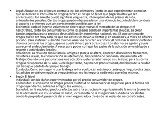 •   Legal: Abusar de las drogas es contra la ley. Los ofensores (tanto los que experimentan como los
    que se dedican al consumo de drogas) corren el riesgo de tener que pagar multas y/o ser
    encarcelados. Un arresto puede significar vergüenza, interrupción de los planes de vida,
    antecedentes penales. Ciertas drogas pueden desencadenar una violencia incontrolable y conducir
    al usuario a crímenes que son severamente punibles por la ley.
    Economía: dado el ingente volumen de dinero que mueve el mercado de las drogas y el
    narcotráfico, tanto los consumidores como los países contraen importantes deudas; se crean
    bandas organizadas; se produce desestabilización económica nacional, etc. El uso continuo de
    drogas puede ser muy caro, ya que sus costos se elevan a cientos y, en ocasiones, a miles de dólares
    por año. Para sostener su hábito muchos usuarios recurren al crimen. Al destinar la mayor parte del
    dinero a comprar las drogas, apenas queda dinero para otras cosas. Los ahorros se agotan y suele
    aparecer el endeudamiento. A veces para poder sufragar los gastos de la adicción se ve obligado a
    recurrir a actividades ilegales.
    Relaciones: La relación con la familia, amigos o pareja se altera, aparecen discusiones frecuentes,
    desinterés sexual, la comunicación se interrumpe, hay pérdida de confianza, alejamiento, etc.
    Trabajo: Cuando una persona tiene una adicción suele restarle tiempo a su trabajo para buscar la
    droga o recuperarse de su uso, suele llegar tarde, hay menor productividad, deterioro de la calidad
    del trabajo o pérdida del propio trabajo.
    Conducta: Como conseguir y usar la droga se ha vuelto casi más importante que ninguna otra cosa,
    los adictos se vuelven egoístas y egocéntricos: no les importa nadie más que ellos mismos.
•   Según El Nivel
    Individual: son los daños experimentados por el propio consumidor de drogas.
    Comunidad: el consumo de drogas genera multitud de consecuencias negativas para la familia del
    drogodependiente, sobre los amigos, los vecinos,...
    Sociedad: en la sociedad produce efectos sobre la estructura y organización de la misma (aumento
    de las demandas en los servicios de salud, incremento de la inseguridad ciudadana por delitos
    contra la propiedad, presencia del crimen organizado a través de las redes de narcotraficantes.
 