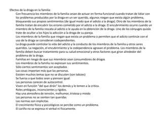 Efectos de la droga en la familia:
     Con frecuencia los miembros de la familia cesan de actuar en forma funcional cuando tratan de lidiar con
     los problemas producidos por la droga en un ser querido, algunos niegan que exista algún problema,
     bloqueando sus propios sentimientos (de igual modo que el adicto a la droga). Otro de los miembros de la
     familia tratan de encubrir los errores cometido por el adicto a la droga. El encubrimiento ocurre cuando un
     miembro de la familia rescata al adicto o le ayuda en la obtención de la droga. Uno de los cónyuges quizás
     trate de ocultar a los hijos la adicción a la droga de su pareja.
     Los miembros de la familia que niegan que exista un problema o permiten que el adicto continúe con el
     uso de la droga se consideran codependientes.
     La droga puede controlar la vida del adicto y la conducta de los miembros de la familia y otros seres
     queridos. La negación, el encubrimiento y la codependencia agravan el problema. Los miembros de la
     familia deben buscar tratamiento para su salud emocional y otros factores que giran alrededor del
     problema de la droga.
     Familias en riesgo de que sus miembros sean consumidores de drogas
     Los miembros de la familia no expresan sus sentimientos.
     Sólo ciertos sentimientos son aceptados
     Las cosas importan más que las personas.
     Existen muchos temas que no se discuten (son tabúes)
     Se fuerza a que todos sean y piensen igual.
     Las personas carecen de autocontrol.
     Viven en función "del que dirán" los demás y le temen a la critica.
     Roles ambiguos, inconscientes y rígidos.
     Hay una atmosfera de tensión, malhumor, tristeza y miedo
     Las personas no se sienten tan queridas
     Las normas son implicitas
     El crecimiento físico y psicológicos se percibe como un problema.
     El cariño no se expresa ni verbal ni físicamente.
 