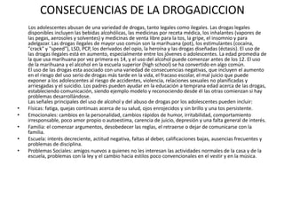 CONSECUENCIAS DE LA DROGADICCION
    Los adolescentes abusan de una variedad de drogas, tanto legales como ilegales. Las drogas legales
    disponibles incluyen las bebidas alcohólicas, las medicinas por receta médica, los inhalantes (vapores de
    las pegas, aerosoles y solventes) y medicinas de venta libre para la tos, la gripe, el insomnio y para
    adelgazar. Las drogas ilegales de mayor uso común son la marihuana (pot), los estimulantes (cocaína,
    "crack" y "speed"), LSD, PCP, los derivados del opio, la heroína y las drogas diseñadas (éctasis). El uso de
    las drogas ilegales está en aumento, especialmente entre los jóvenes o adolescentes. La edad promedia de
    la que usa marihuana por vez primera es 14, y el uso del alcohol puede comenzar antes de los 12. El uso
    de la marihuana y el alcohol en la escuela superior (high school) se ha convertido en algo común.
    El uso de las drogas esta asociado con una variedad de consecuencias negativas, que incluyen el aumento
    en el riesgo del uso serio de drogas más tarde en la vida, el fracaso escolar, el mal juicio que puede
    exponer a los adolescentes al riesgo de accidentes, violencia, relaciones sexuales no planificadas y
    arriesgadas y el suicidio. Los padres pueden ayudar en la educación a temprana edad acerca de las drogas,
    estableciendo comunicación, siendo ejemplo modelo y reconociendo desde él las otras comienzan si hay
    problemas desarrollándose.
    Las señales principales del uso de alcohol y del abuso de drogas por los adolescentes pueden incluir:
•   Físicas: fatiga, quejas continuas acerca de su salud, ojos enrojecidos y sin brillo y una tos persistente.
•   Emocionales: cambios en la personalidad, cambios rápidos de humor, irritabilidad, comportamiento
    irresponsable, poco amor propio o autoestima, carencia de juicio, depresión y una falta general de interés.
•   Familia: el comenzar argumentos, desobedecer las reglas, el retraerse o dejar de comunicarse con la
    familia.
•   Escuela: interés decreciente, actitud negativa, faltas al deber, calificaciones bajas, ausencias frecuentes y
    problemas de disciplina.
•   Problemas Sociales: amigos nuevos a quienes no les interesan las actividades normales de la casa y de la
    escuela, problemas con la ley y el cambio hacia estilos poco convencionales en el vestir y en la música.
 