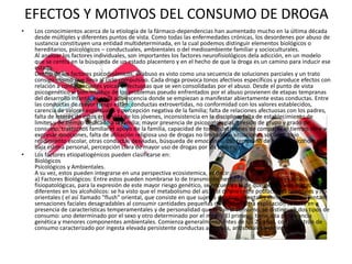 EFECTOS Y MOTIVOS DEL CONSUMO DE DROGA
•    Los conocimientos acerca de la etiología de la fármaco-dependencias han aumentado mucho en la última década
     desde múltiples y diferentes puntos de vista. Como todas las enfermedades crónicas, los desordenes por abuso de
     sustancia constituyen una entidad multideterminada, en la cual podemos distinguir elementos biológicos o
     hereditarios, psicológicos – conductuales, ambientales o del medioambiente familiar y socioculturales.
     Al analizar los factores individuales, son importantes los factores neurofisiológicos dela adicción, en un modelo
     que se centra en la búsqueda de un estado placentero y en el hecho de que la droga es un camino para inducir ese
     estado.
     Dentro de los factores psicodinámicos, el abuso es visto como una secuencia de soluciones parciales y un trato
     consigo mismo que lleva al ciclo compulsivo. Cada droga provoca tonos afectivos específicos y produce efectos con
     relación a configuraciones yoicas defectuosas que se ven consolidadas por el abuso. Desde el punto de vista
     psicogenético si bien muchos de los problemas pseudo enfrentados por el abuso provienen de etapas tempranas
     del desarrollo infantil, es en la adolescencia donde se empiezan a manifestar abiertamente estas conductas. Entre
     las conductas de mayor riesgo están: conductas extrovertidas, no conformidad con los valores establecidos,
     carencia de valores espirituales y percepción negativa de la familia; falta de relaciones afectuosas con los padres,
     falta de interés de estos en la vida de los jóvenes, inconsistencia en la disciplina, falta de establecimiento de
     limites y de tiempo dedicado a la familia; mayor presencia de psicopatologías, presión de grupo y grado de
     consumo; trastornos familiares apoyo de la familia, capacidad de tomar decisiones de compartir el tiempo libre y
     expresar emociones, falta de afiliación religiosa uso de drogas no limitados a situaciones sociales; bajo
     rendimiento escolar, otras conductas desviadas, búsqueda de emociones, uso temprano de bebidas alcohólicas,
     baja estima personal, percepción clara de mayor uso de drogas por los padres.
•    Los factores etiopatiogénicos pueden clasificarse en:
     Biológicos
     Psicológicos y Ambientales.
     A su vez, estos pueden integrarse en una perspectiva ecosistemica, es decir:
     a) Factores Biológicos: Entre estos pueden nombrarse lo de transmisión hereditaria. Las posibles explicaciones
     fisiopatológicas, para la expresión de este mayor riesgo genético, se encuentra la de que existen vías metabólicas
     diferentes en los alcohólicos: se ha visto que el metabolismo del alcohol difiere entre poblaciones orientales y no
     orientales ( el así llamado "flush" oriental, que consiste en que sujetos de razas orientales enrojecen y presentan
     sensaciones faciales desagradables al consumir cantidades pequeñas de alcohol. Otra explicación se basa en a
     presencia de características temperamentales y de personalidad que llevan al consumo, se distinguen dos tipos de
     consumo: uno determinado por el sexo y otro determinado por el medio. El primero, tiene alta penetrancia
     genética y menores componentes ambientales. Comienza generalmente antes de los 25 años, con un patrón de
     consumo caracterizado por ingesta elevada persistente conductas agresivas, antisociales y delincuentes.
 