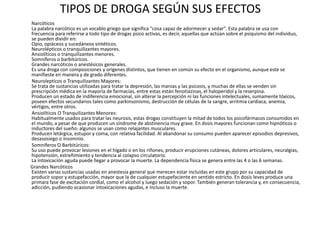 TIPOS DE DROGA SEGÚN SUS EFECTOS
Narcóticos
La palabra narcótico es un vocablo griego que significa "cosa capaz de adormecer y sedar". Esta palabra se usa con
frecuencia para referirse a todo tipo de drogas psico activas, es decir, aquellas que actúan sobre el psiquismo del individuo,
se pueden dividir en:
Opio, opiáceos y sucedáneos sintéticos.
Neurolépticos o tranquilizantes mayores.
Ansiolíticos o tranquilizantes menores.
Somníferos o barbitúricos.
Grandes narcóticos o anestésicos generales.
Es una droga con composiciones y orígenes distintos, que tienen en común su efecto en el organismo, aunque este se
manifieste en manera y de grado diferentes.
Neurolepticos o Tranquilizantes Mayores:
Se trata de sustancias utilizadas para tratar la depresión, las manías y las psicosis, y muchas de ellas se venden sin
prescripción médica en la mayoría de farmacias, entre estas están fenotiazinas, el haloperidol y la reserpina.
Producen un estado de indiferencia emocional, sin alterar la percepción ni las funciones intelectuales, sumamente tóxicos,
poseen efectos secundarios tales como parkinsonismo, destrucción de células de la sangre, arritmia cardiaca, anemia,
vértigos, entre otros.
Ansiolíticos O Tranquilizantes Menores:
Habitualmente usados para tratar las neurosis, estas drogas constituyen la mitad de todos los psicofármacos consumidos en
el mundo, a pesar de que producen un síndrome de abstinencia muy grave. En dosis mayores funcionan como hipnóticos o
inductores del sueño: algunos se usan como relajantes musculares.
Producen letárgica, estupor y coma, con relativa facilidad. Al abandonar su consumo pueden aparecer episodios depresivos,
desasosiego o insomnio.
Somníferos O Barbitúricos:
Su uso puede provocar lesiones en el hígado o en los riñones, producir erupciones cutáneas, dolores articulares, neuralgias,
hipotensión, estreñimiento y tendencia al colapso circulatorio.
La intoxicación aguda puede llegar a provocar la muerte. La dependencia física se genera entre las 4 o las 6 semanas.
Grandes Narcóticos
Existen varias sustancias usadas en anestesia general que merecen estar incluidas en este grupo por su capacidad de
producir sopor y estupefacción, mayor que la de cualquier estupefaciente en sentido estricto. En dosis leves produce una
primara fase de excitación cordial, como el alcohol y luego sedación y sopor. También generan tolerancia y, en consecuencia,
adicción, pudiendo ocasionar intoxicaciones agudas, e incluso la muerte.
 