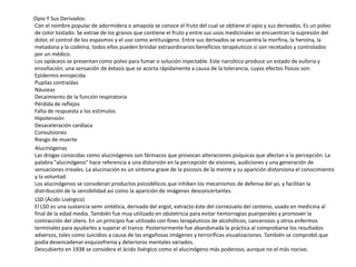 Opio Y Sus Derivados:
Con el nombre popular de adormidera o amapola se conoce el fruto del cual se obtiene el opio y sus derivados. Es un polvo
de color tostado. Se extrae de los granos que contiene el fruto y entre sus usos medicinales se encuentran la supresión del
dolor, el control de los espasmos y el uso como antitusígeno. Entre sus derivados se encuentra la morfina, la heroína, la
metadona y la codeína, todos ellos pueden brindar extraordinarios beneficios terapéuticos si son recetados y controlados
por un médico.
Los opiáceos se presentan como polvo para fumar o solución inyectable. Este narcótico produce un estado de euforia y
ensoñación; una sensación de éxtasis que se acorta rápidamente a causa de la tolerancia, cuyos efectos físicos son:
Epidermis enrojecida
Pupilas contraídas
Náuseas
Decaimiento de la función respiratoria
Pérdida de reflejos
Falta de respuesta a los estímulos
Hipotensión
Desaceleración cardíaca
Convulsiones
Riesgo de muerte
Alucinógenas
Las drogas conocidas como alucinógenos son fármacos que provocan alteraciones psíquicas que afectan a la percepción. La
palabra "alucinógeno" hace referencia a una distorsión en la percepción de visiones, audiciones y una generación de
sensaciones irreales. La alucinación es un síntoma grave de la psicosis de la mente y su aparición distorsiona el conocimiento
y la voluntad.
Los alucinógenos se consideran productos psicodélicos que inhiben los mecanismos de defensa del yo, y facilitan la
distribución de la sensibilidad así como la aparición de imágenes desconcertantes.
LSD (Ácido Lisérgico)
El LSD es una sustancia semi sintética, derivado del ergot, extracto éste del cornezuelo del centeno, usado en medicina al
final de la edad media. También fue muy utilizado en obstetricia para evitar hemorragias puerperales y promover la
contracción del útero. En un principio fue utilizado con fines terapéuticos de alcohólicos, cancerosos y otros enfermos
terminales para ayudarles a superar el trance. Posteriormente fue abandonada la práctica al comprobarse los resultados
adversos, tales como suicidios a causa de las engañosas imágenes y terroríficas visualizaciones. También se comprobó que
podía desencadenar esquizofrenia y deterioros mentales variados.
Descubierto en 1938 se considera el ácido lisérgico como el alucinógeno más poderoso, aunque no el más nocivo.
 