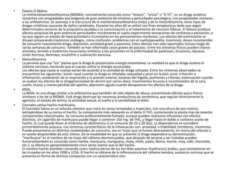 •   Éxtasis O Mdma
    La metilendioximetanfetamina (MDMA), normalmente conocida como "éxtasis", "ectasi" o "X-TC", es un droga sintética
    sicoactiva con propiedades alucinógenas de gran potencial de emotivo y perturbador psicológico, con propiedades similares
    a las anfetaminas. Se asemeja a la estructura de la metilendioxianfetamina (mda) y de la metanfetamina, otros tipos de
    drogas sintéticas causante de daños cerebrales. Durante los años 60 se utilizó con fines terapéuticos dado que según
    determinados sectores de la psiquiatría ayudaba a la comunicación y al tratamiento de neurosis fóbicas. El éxtasis produce
    efectos psíquicos de gran potencial perturbador. Inicialmente el sujeto experimenta sensaciones de confianza y excitación, a
    las que siguen un estado de hiperactividad e incremento en los pensamientos morbosos. Los efectos del estimulante se
    diluyen provocando trastornos sicólogos, como confusión, problemas con el sueño(pesadilla, insomnio), deseo incontenible
    de consumir nuevamente droga, depresión, ansiedad grave y paranoia. Estos efectos han sido reportados incluso luego de
    varias semanas de consumo. También se han informado casos graves de psicosis. Entre los síntomas físicos pueden citarse:
    anorexia, tensión y trastornos musculares similares a los presentes en la enfermedad de parkinson, bruxismo, náuseas,
    visión borrosa, desmayo, escalofrío y sudoración excesiva.
•   Metanfetamina
    La persona que usa "Ice" piensa que la droga le proporciona energía instantánea. La realidad es que la droga acelera el
    sistema nervioso, haciendo que el cuerpo utilice la energía acumulada.
    Los efectos que causa al cuerpo varían de acuerdo a la cantidad de droga utilizada. Entre los síntomas observados se
    encuentran los siguientes: lesión nasal cuando la droga es inhalada; sequedad y picor en la piel; acné; irritación o
    inflamación; aceleración de la respiración y la presión arterial; lesiones del hígado, pulmones y riñones; extenuación cuando
    se acaban los efectos de la droga(necesidad de dormir por varios días); movimientos bruscos e incontrolados de la cara,
    cuello, brazos y manos pérdida del apetito; depresión aguda cuando desaparecen los efectos de la droga.
•   MDA:
    La MDA, es una droga similar a la anfetamina que también ah sido objeto de abuso, presentando efectos psico-físicos
    similares a los de la MDMA. Está droga destruye las neuronas productoras de serotonina, que regulan directamente la
    agresión, el estado de ánimo, la actividad sexual, el sueño y la sensibilidad al dolor.
•   Cannabis sativa-hachis-marihuana:
    El Cannabis Sativa es un arbusto silvestre que crece en zonas templadas y tropicales, con una altura de seis metros,
    extrayéndose de su resina el hachís. Su componente más relevante es el delta-9-THC, conteniendo la planta mas de sesenta
    componentes relacionados. Se consume preferentemente fumada, aunque pueden realizarse infusiones con efectos
    distintos. Un cigarrillo de marihuana puede llegar a contener 150 mg. de THC, y llegar hasta el doble si contiene aceite de
    hachís, lo cual puede llevar al síndrome de abstinencia si se consume de 10 a 20 días. La dependencia se considera
    primordialmente psíquica. Los síntomas característicos de la intoxicación son: ansiedad, irritabilidad, temblores, insomnios.
    Puede presentarse en distintas modalidades de consumo, sea en hojas que se fuman directamente, en resina del arbusto o
    en aceite desprendido de este último. De la modalidad en que se presente la droga dependerá su denominación:
    "marihuana" es el nombre de las hojas del cáñamo desmenuzadas, que después de secarse y ser tratadas pueden
    fumarse(también es conocida como hierba, marijuana, mariguana, mota, mafú, pasto, María, monte, moy, café, chocolate,
    etc.), su efecto es aproximadamente cinco veces menor que el del hachís.
    El nombre hachís (también conocido como hashis) deriva de los terribles asesinos (hashiscins) árabes, que combatieran en
    las cruzadas en los años 1090 y 1256. El hachís se obtiene de la inflorescencia del cáñamo hembra, sustancia resinosa que se
    presenta en forma de láminas compactas con un característico olor.
 