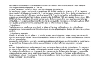 Durante los años sesenta comienza el consumo casi masivo de la marihuana así como de otras
alucinógenas como el peyote, el LSD, etc.
A pesar de ser una sustancia ilegal, su consumo sigue en aumento.
La marihuana común contiene un promedio de 3% de THC, pudiendo alcanzar el 5,5 %. La resina
tiene desde 7,5 % llegando hasta 24%. El hachís(resina gomosa de las flores de las plantas hembras)
tiene un promedio de 3.6%, pero puede a tener 28%. El aceite de hachís, un líquido resinoso y
espeso que se destila del hachís, tiene un promedio de 16% de THC, pero puede llegar a tener 43%.
El THC afecta a las células del cerebro encargadas de la memoria. Eso hace que la persona tenga
dificultad en recordar eventos recientes (como lo que sucedió hace algunos minutos), y hace difícil
que pueda aprender mientras se encuentra bajo la influencia de la droga.
 Estimulantes
Tradicionalmente usados para combatir la fatiga, el hambre y el desánimo, los estimulantes
provocan una mayor resistencia física transitoria gracias a la activación directa del sistema nervioso
central.
 Estimulantes vegetales :
El café, té, el mate, la cola, el caco, el betel y la coca son plantas que crecen en muchas partes del
mundo, a pesar que suelen consumirse repetidas veces en el día, son sustancias tóxicas que poseen
efectos secundarios.
Aunque los estimulantes vegetales son considerados como inocuos, conviene moderar su consumo
ya que se trata de sustancias tóxicas susceptibles de producir efectos secundarios nocivos.
Coca
La coca, hoja del arbusto indígena americano, pertenece al grupo de los estimulantes. Su consumo
es ancestral en ciertas partes de Latinoamérica, donde es una práctica habitual el mascar las hojas.
Su efecto sobre el sistema nervioso central es menor que los de la cocaína. La coca es consumida
mascándola con algún polvo alcalino como cenizas o cal. También es fumada tanto sola como
mezclada con tabaco y marihuana. Está comprobado que tiene síntomas de abstinencia, depresión,
fatiga, toxicidad y alucinaciones.
 