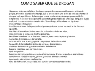 COMO SABER QUE SE DROGAN
Hay varios síntomas del abuso de drogas que pueden ser reconocidos como señales de
peligro. Debemos aclarar, sin embargo, que la presencia de uno o dos de ellos solamente no
siempre indica problemas de las drogas, puede revelar otras causas ya que no es fácil a
simple vista reconocer a una persona que esta bajo los efectos de una droga porque se puede
confundir con otros estados emocionales. Sin embargo, el listado de las siguientes
situaciones puede ayudar:
Cambios repentinos de la personalidad y excesos de mal humor sin explicación de causa
aparente.
Notable caída en el rendimiento escolar o abandono de los estudios.
Alejamiento de la compañía de otras personas .
Pérdida de interés en las actividades favoritas, tales como deportes y hobbies.
Aumentos de infracciones de transito.
Incorporación a un nuevo grupo de compañeros de la misma edad.
Recepción de llamadas telefónicas de personas desconocidas.
Aumento de conflictos y peleas en el seno de la familia.
Excesiva hostilidad para con los demás.
Ojos enrojecidos.
Presencia de instrumentos necesarios al consumos de drogas, sospechosa aparición de
comprimidos frascos de colirio, jarabes y envases de medicamentos.
Acentuadas alteraciones en el apetito.
Falta de motivación, incapacidad para cumplir con las responsabilidades.
 