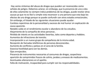Hay varios síntomas del abuso de drogas que pueden ser reconocidos como
señales de peligro. Debemos aclarar, sin embargo, que la presencia de uno o dos
de ellos solamente no siempre indica problemas de las drogas, puede revelar otras
causas ya que no es fácil a simple vista reconocer a una persona que esta bajo los
efectos de una droga porque se puede confundir con otros estados emocionales.
Sin embargo, el listado de las siguientes situaciones puede ayudar:
Cambios repentinos de la personalidad y excesos de mal humor sin explicación de
causa aparente.
Notable caída en el rendimiento escolar o abandono de los estudios.
Alejamiento de la compañía de otras personas .
Pérdida de interés en las actividades favoritas, tales como deportes y hobbies.
Aumentos de infracciones de transito.
Incorporación a un nuevo grupo de compañeros de la misma edad.
Recepción de llamadas telefónicas de personas desconocidas.
Aumento de conflictos y peleas en el seno de la familia.
Excesiva hostilidad para con los demás.
Ojos enrojecidos.
Presencia de instrumentos necesarios al consumos de drogas, sospechosa
aparición de comprimidos frascos de colirio, jarabes y envases de medicamentos.
Acentuadas alteraciones en el apetito.
Falta de motivación, incapacidad para cumplir con las responsabilidades.
 