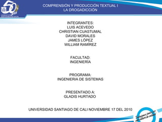 COMPRENSIÓN Y PRODUCCIÓN TEXTUAL I LA DROGADICCIÓN INTEGRANTES: LUIS ACEVEDO CHRISTIAN CUASTUMAL DAVID MORALES JAMES LÓPEZ WILLIAM RAMÍREZ FACULTAD: INGENIERÍA PROGRAMA: INGENIERIA DE SISTEMAS PRESENTADO A: GLADIS HURTADO  UNIVERSIDAD SANTIAGO DE CALI NOVIEMBRE 17 DEL 2010 