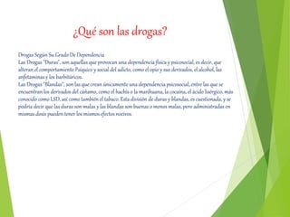 ¿Qué son las drogas?
Drogas Según Su Grado De Dependencia
Las Drogas "Duras", son aquellas que provocan una dependencia física y psicosocial, es decir, que
alteran el comportamiento Psíquico y social del adicto, como el opio y sus derivados, el alcohol, las
anfetaminas y los barbitúricos.
Las Drogas "Blandas", son las que crean únicamente una dependencia psicosocial, entre las que se
encuentran los derivados del cáñamo, como el hachís o la marihuana, la cocaína, el ácido lisérgico, más
conocido como LSD, así como también el tabaco. Esta división de duras y blandas, es cuestionada, y se
podría decir que las duras son malas y las blandas son buenas o menos malas, pero administradas en
mismas dosis pueden tener los mismos efectos nocivos.
 