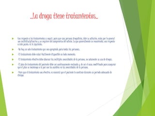 ..La droga tiene tratamientos..
 Con respecto a los tratamientos a seguir, para que una persona drogadicta, deje su adicción, estos por lo general
son multidisciplinarios y se requiere del compromiso del adicto. Lo que generalmente se recomienda, con respecto
a éste punto, es lo siguiente:
 -No hay un solo tratamiento que sea apropiado para todas las personas.
 -El tratamiento debe estar fácilmente disponible en todo momento.
 -El tratamiento efectivo debe abarcar las múltiples necesidades de la persona, no solamente su uso de drogas.
 -El plan de tratamiento del paciente debe ser continuamente evaluado y, de ser el caso, modificado para asegurar
que el plan se mantenga a la par con los cambios en las necesidades de la persona.
 -Para que el tratamiento sea efectivo, es esencial que el paciente lo continúe durante un período adecuado de
tiempo.
 