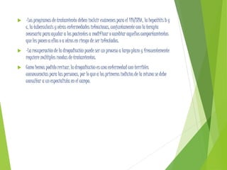  -Los programas de tratamiento deben incluir exámenes para el VIH/SIDA, la hepatitis b y
c, la tuberculosis y otras enfermedades infecciosas, conjuntamente con la terapia
necesaria para ayudar a los pacientes a modificar o cambiar aquellos comportamientos
que les ponen a ellos o a otros en riesgo de ser infectados.
 -La recuperación de la drogadicción puede ser un proceso a largo plazo y frecuentemente
requiere múltiples rondas de tratamientos.
 Como hemos podido revisar, la drogadicción es una enfermedad con terribles
consecuencias para las personas, por lo que a los primeros indicios de la misma se debe
consultar a un especialista en el campo.
 