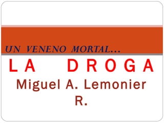 UN VENENO MORTAL…
L A      D R O G A
 Miguel A. Lemonier
         R.
 