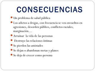 CONSECUENCIAS
Un problema de salud pública
Los adictos a drogas, con frecuencia se ven envueltos en
 agresiones, desorden público, conflictos raciales,
 marginación…
Arruinar la vida de las personas
 Destruye las relaciones íntimas
Se pierden las amistades
Se dejan o abandonan metas y planes
Se deja de crecer como persona
 