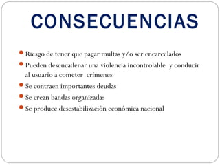 CONSECUENCIAS
Riesgo de tener que pagar multas y/o ser encarcelados
Pueden desencadenar una violencia incontrolable y conducir
 al usuario a cometer crímenes
Se contraen importantes deudas
Se crean bandas organizadas
Se produce desestabilización económica nacional
 