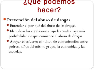 ¿Qué podemos
               hacer?
Prevención del abuso de drogas
 Entender el por qué del abuso de las drogas.
 Identificar las condiciones bajo las cuales haya más
  probabilidad de que comience el abuso de drogas.
 Apoyar el esfuerzo continuo de comunicación entre
  padres, niños del mismo grupo, la comunidad y las
  escuelas.
 