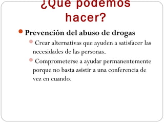 ¿Qué podemos
         hacer?
Prevención del abuso de drogas
  Crear alternativas que ayuden a satisfacer las
   necesidades de las personas.
  Comprometerse a ayudar permanentemente
   porque no basta asistir a una conferencia de
   vez en cuando.
 