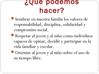 ¿Qué podemos
          hacer?
Sembrar en nuestra familia los valores de
 responsabilidad, disciplina, solidaridad y
 compromiso social.
Respetar al joven y al niño como individuos
 capaces de opinar, decidir y participar en la
 vida familiar y escolar.
Orientar al joven y al niño sobre el uso de
 su tiempo libre.
 