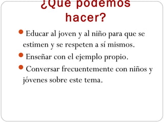 ¿Qué podemos
         hacer?
Educar al joven y al niño para que se
 estimen y se respeten a sí mismos.
Enseñar con el ejemplo propio.
Conversar frecuentemente con niños y
 jóvenes sobre este tema.
 