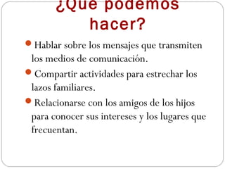 ¿Qué podemos
          hacer?
Hablar sobre los mensajes que transmiten
 los medios de comunicación.
Compartir actividades para estrechar los
 lazos familiares.
Relacionarse con los amigos de los hijos
 para conocer sus intereses y los lugares que
 frecuentan.
 