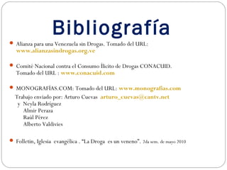 Bibliografía
 Alianza para una Venezuela sin Drogas. Tomado del URL:
   www.alianzasindrogas.org.ve

 Comité Nacional contra el Consumo Ílicito de Drogas CONACUID.
   Tomado del URL : www.conacuid.com

 MONOGRAFÍAS.COM: Tomado del URL: www.monografias.com
  Trabajo enviado por: Arturo Cuevas arturo_cuevas@cantv.net
   y Neyla Rodríguez
     Almir Peraza
     Raúl Pérez
     Alberto Valdivies

 Folletin, Iglesia evangélica . “La Droga es un veneno”. 2da sem. de mayo 2010
 