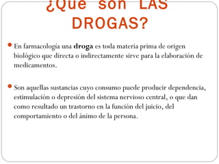 ¿Qué son LAS
               DROGAS?
En farmacología una droga es toda materia prima de origen
  biológico que directa o indirectamente sirve para la elaboración de
  medicamentos.

Son aquellas sustancias cuyo consumo puede producir dependencia,
  estimulación o depresión del sistema nervioso central, o que dan
  como resultado un trastorno en la función del juicio, del
  comportamiento o del ánimo de la persona.
 