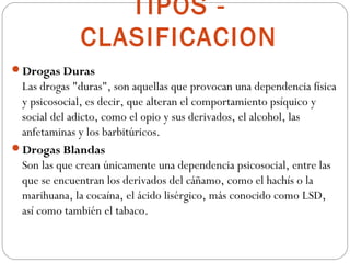 TIPOS -
              CLASIFICACION
Drogas Duras
 Las drogas "duras", son aquellas que provocan una dependencia física
 y psicosocial, es decir, que alteran el comportamiento psíquico y
 social del adicto, como el opio y sus derivados, el alcohol, las
 anfetaminas y los barbitúricos.
Drogas Blandas
 Son las que crean únicamente una dependencia psicosocial, entre las
 que se encuentran los derivados del cáñamo, como el hachís o la
 marihuana, la cocaína, el ácido lisérgico, más conocido como LSD,
 así como también el tabaco.
 