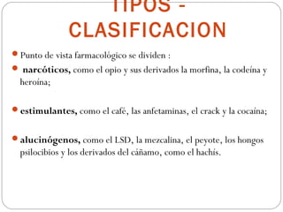 TIPOS -
               CLASIFICACION
Punto de vista farmacológico se dividen :
 narcóticos, como el opio y sus derivados la morfina, la codeína y
  heroína;

estimulantes, como el café, las anfetaminas, el crack y la cocaína;


alucinógenos, como el LSD, la mezcalina, el peyote, los hongos
  psilocibios y los derivados del cáñamo, como el hachís.
 