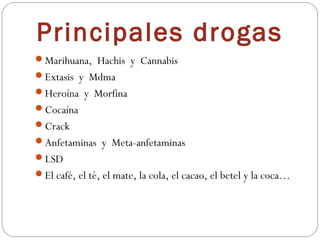 Principales drogas
Marihuana, Hachis y Cannabis
Extasis y Mdma
Heroína y Morfina
Cocaína
Crack
Anfetaminas y Meta-anfetaminas
LSD
El café, el té, el mate, la cola, el cacao, el betel y la coca…
 