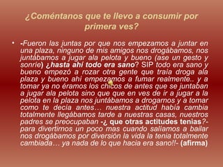 ¿Coméntanos que te llevo a consumir por
primera ves?
• -Fueron las juntas por que nos empezamos a juntar en
una plaza, ninguno de mis amigos nos drogábamos, nos
juntábamos a jugar ala pelota y bueno (ase un gesto y
sonríe) ¿hasta ahí todo era sano? SIP todo era sano y
bueno empezó a rozar otra gente que traía droga ala
plaza y bueno ahí empezamos a fumar realmente.. y a
tomar ya no éramos los chicos de antes que se juntaban
a jugar ala pelota sino que que en ves de ir a jugar a la
pelota en la plaza nos juntábamos a drogarnos y a tomar
como te decía antes… nuestra actitud había cambia
totalmente llegábamos tarde a nuestras casas, nuestros
padres se preocupaban -¿ que otras actitudes tenias?-
para divertirnos un poco mas cuando salíamos a bailar
nos drogábamos por diversión la vida la tenia totalmente
cambiada… ya nada de lo que hacia era sano!!- (afirma)
 