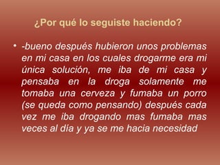 ¿Por qué lo seguiste haciendo?
• -bueno después hubieron unos problemas
en mi casa en los cuales drogarme era mi
única solución, me iba de mi casa y
pensaba en la droga solamente me
tomaba una cerveza y fumaba un porro
(se queda como pensando) después cada
vez me iba drogando mas fumaba mas
veces al día y ya se me hacia necesidad
 