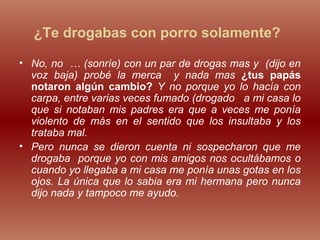 ¿Te drogabas con porro solamente?
• No, no … (sonríe) con un par de drogas mas y (dijo en
voz baja) probé la merca y nada mas ¿tus papás
notaron algún cambio? Y no porque yo lo hacía con
carpa, entre varias veces fumado (drogado a mi casa lo
que si notaban mis padres era que a veces me ponía
violento de más en el sentido que los insultaba y los
trataba mal.
• Pero nunca se dieron cuenta ni sospecharon que me
drogaba porque yo con mis amigos nos ocultábamos o
cuando yo llegaba a mi casa me ponía unas gotas en los
ojos. La única que lo sabia era mi hermana pero nunca
dijo nada y tampoco me ayudo.
 