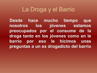 La Droga y el Barrio
Desde hace mucho tiempo que
nosotros los jóvenes estamos
preocupados por el consume de la
droga tanto en los jóvenes como en le
barrio por eso le hicimos unas
preguntas a un ex drogadicto del barrio
 