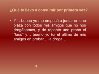 ¿Qué te llevo a consumir por primera vez?
• Y… bueno yo me empecé a juntar en une
plaza con todos mis amigos que no nos
drogábamos, y de repente uno probo el
“faso” y… bueno yo fui el ultimo de mis
amigos en probar… la droga…
 