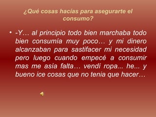 ¿Qué cosas hacías para asegurarte el
consumo?
• -Y… al principio todo bien marchaba todo
bien consumía muy poco… y mi dinero
alcanzaban para sastifacer mi necesidad
pero luego cuando empecé a consumir
mas me asía falta… vendí ropa... he... y
bueno ice cosas que no tenia que hacer…
 