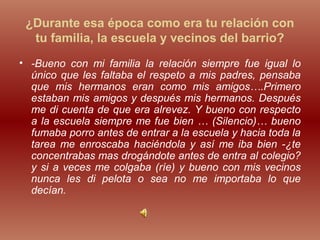 ¿Durante esa época como era tu relación con
tu familia, la escuela y vecinos del barrio?
• -Bueno con mi familia la relación siempre fue igual lo
único que les faltaba el respeto a mis padres, pensaba
que mis hermanos eran como mis amigos….Primero
estaban mis amigos y después mis hermanos. Después
me di cuenta de que era alrevez. Y bueno con respecto
a la escuela siempre me fue bien … (Silencio)… bueno
fumaba porro antes de entrar a la escuela y hacia toda la
tarea me enroscaba haciéndola y así me iba bien -¿te
concentrabas mas drogándote antes de entra al colegio?
y si a veces me colgaba (ríe) y bueno con mis vecinos
nunca les di pelota o sea no me importaba lo que
decían.
 