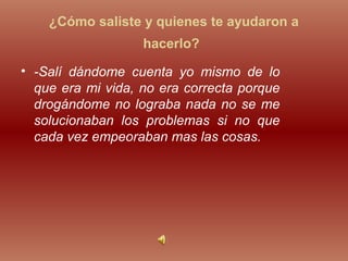 ¿Cómo saliste y quienes te ayudaron a
hacerlo?
• -Salí dándome cuenta yo mismo de lo
que era mi vida, no era correcta porque
drogándome no lograba nada no se me
solucionaban los problemas si no que
cada vez empeoraban mas las cosas.
 