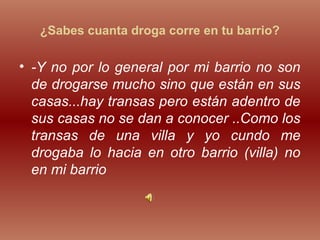 ¿Sabes cuanta droga corre en tu barrio?
• -Y no por lo general por mi barrio no son
de drogarse mucho sino que están en sus
casas...hay transas pero están adentro de
sus casas no se dan a conocer ..Como los
transas de una villa y yo cundo me
drogaba lo hacia en otro barrio (villa) no
en mi barrio
 