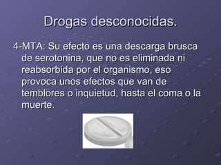 Drogas desconocidas. 4-MTA: Su efecto es una descarga brusca de serotonina, que no es eliminada ni reabsorbida por el organismo, eso provoca unos efectos que van de temblores o inquietud, hasta el coma o la muerte. 