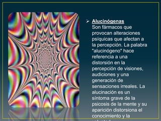  Alucinógenas
Son fármacos que
provocan alteraciones
psíquicas que afectan a
la percepción. La palabra
"alucinógeno" hace
referencia a una
distorsión en la
percepción de visiones,
audiciones y una
generación de
sensaciones irreales. La
alucinación es un
síntoma grave de la
psicosis de la mente y su
aparición distorsiona el
conocimiento y la
 
