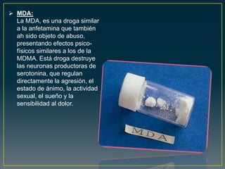  MDA:
La MDA, es una droga similar
a la anfetamina que también
ah sido objeto de abuso,
presentando efectos psico-
físicos similares a los de la
MDMA. Está droga destruye
las neuronas productoras de
serotonina, que regulan
directamente la agresión, el
estado de ánimo, la actividad
sexual, el sueño y la
sensibilidad al dolor.
 