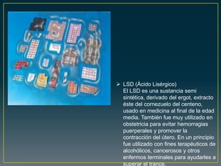  LSD (Ácido Lisérgico)
El LSD es una sustancia semi
sintética, derivado del ergot, extracto
éste del cornezuelo del centeno,
usado en medicina al final de la edad
media. También fue muy utilizado en
obstetricia para evitar hemorragias
puerperales y promover la
contracción del útero. En un principio
fue utilizado con fines terapéuticos de
alcohólicos, cancerosos y otros
enfermos terminales para ayudarles a
superar el trance.
 