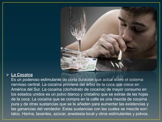  La Cocaína
Es un poderoso estimulante de corta duración que actúa sobre el sistema
nervioso central. La cocaína proviene del árbol de la coca que crece en
América del Sur. La cocaína (clorhidrato de cocaína) de mayor consumo en
los estados unidos es un polvo blanco y cristalino que se extrae de las hojas
de la coca. La cocaína que se compra en la calle es una mezcla de cocaína
pura y de otras sustancias que se le añaden para aumentar las existencias y
las ganancias del vendedor. Estas sustancias con las cuales se mezcla son:
talco. Harina, laxantes, azúcar, anestesia local y otros estimulantes y polvos.
 