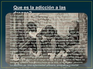Que es la adicción a las
drogas?La drogadicción, sustancias psico activas es la IMPERIOSA
NECESIDAD que una persona tiene por consumir bebidas con
contenido alcohólico u otra clase de drogas (marihuana, cocaína,
inhalantes, tranquilizantes, alucinógenos, etc.).
Esta necesidad no desaparece a pesar de que la persona
consumidora o usuaria sufra las consecuencias negativas
producidas al momento de consumirlas o después de dejar de
usarlas. Se trata más de una necesidad Psicológica que Física. En
nuestro país es un problema que va en aumento cada día,
involucrando a menores de edad y a más mujeres de las que uno
puede imaginarse. Se dice que de 10 a 15 de cada 100 personas
tiene problemas con su manera de beber o debido a su consumo de
drogas ilegales o de las de prescripción médica obtenidas por algún
método inadecuado. También se dice que de esos 10 a 15 de cada
100 personas, al menos 2 ó 3 son mujeres. No estamos hablando de
todas las personas en general sino solamente de aquellos que
están comprendidos en el rango de los 14 a los 60 años de edad, es
decir las edades más productivas en la vida de cualquier persona.
La adicción es: Una enfermedad primaria, progresiva y mortal.
 