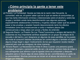 ¿Cómo principia la gente a tener este
problema?
 Primera: La Curiosidad: Quizás se trata de la razón más frecuente, la
curiosidad, esto es, el querer saber qué es lo que se siente al consumirlas ya
que hay tanta información errónea o distorsionada sobre el alcohol y sobre las
drogas y también existe tanta desinformación que algunas personas,
especialmente adolescentes (hombres y mujeres) desean saber qué les puede
pasar si las pruebas y aceptan hacerlo desconociendo tanto los efectos
inmediatos como las consecuencias a corto o mediano plazos (las
consecuencias a largo plazo son pocas y fáciles de entender.
 Segunda Razón: La Presión De Los "Pares"(conocidos o amigos del barrio).En
ocasiones es muy importante sentirse aceptado en un grupo de amigos de la
escuela o del barrio y por desgracia en algunas de esas pandillas se ha puesto
de moda el consumir bebidas alcohólicas sin control alguno o también el ingerir
alguna droga ilegal o algún medicamento de los que requieren receta médica
especial pero que se consiguen de otras maneras.
 Tercera Razón: La Necesidad De Imitar A Otros Cuando una persona quiere
conseguir su propio y personal estilo de ser y de actuar, primero trata de imitar a
sus semejantes que admira o que le agrada cómo se comportan y después
adquiere para sí mismo algo de esos estilos de ser, convirtiéndolos en parte de
su personalidad. Muchas personas se inician en el abuso del alcohol o de
drogas por imitación.
 