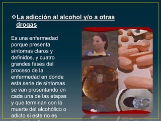 La adicción al alcohol y/o a otras
drogas
Es una enfermedad
porque presenta
síntomas claros y
definidos, y cuatro
grandes fases del
proceso de la
enfermedad en donde
esta serie de síntomas
se van presentando en
cada una de las etapas
y que terminan con la
muerte del alcohólico o
adicto si este no es
 
