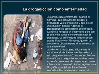La drogadicción como enfermedad
Es considerada enfermedad, cuando el
individuo, que consume las drogas, a
involucrado ya su organismo y deja de ser
una situación síquica. Además la
drogadicción es considerada enfermedad,
cuando se necesita un tratamiento para salir
de ella, y no puede ser controlada por el
drogadicto. La enfermedad puede ser con
drogas ilícitas y con fármacos, que en un
principio se utilizaron para el tratamiento de
otra enfermedad.
La adicción a las drogas, al igual que la
adicción al alcohol, es una enfermedad, y
esto porque se encontró que los alcohólicos
y los adictos a drogas tienen muchas cosas
en común, entre otras la de perder el control
sobre sí mismos cuando inician ingiriendo su
"droga" favorita (alcohol, marihuana,
tranquilizantes, inhalantes, cocaína, etc.)
 