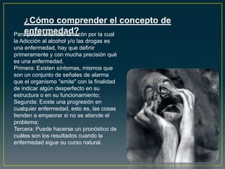 ¿Cómo comprender el concepto de
enfermedad?Para poder entender la razón por la cual
la Adicción al alcohol y/o las drogas es
una enfermedad, hay que definir
primeramente y con mucha precisión qué
es una enfermedad.
Primera: Existen síntomas, mismos que
son un conjunto de señales de alarma
que el organismo "emite" con la finalidad
de indicar algún desperfecto en su
estructura o en su funcionamiento;
Segunda: Existe una progresión en
cualquier enfermedad, esto es, las cosas
tienden a empeorar si no se atiende el
problema;
Tercera: Puede hacerse un pronóstico de
cuáles son los resultados cuando la
enfermedad sigue su curso natural.
 