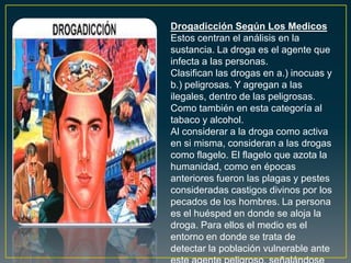 Drogadicción Según Los Medicos
Estos centran el análisis en la
sustancia. La droga es el agente que
infecta a las personas.
Clasifican las drogas en a.) inocuas y
b.) peligrosas. Y agregan a las
ilegales, dentro de las peligrosas.
Como también en esta categoría al
tabaco y alcohol.
Al considerar a la droga como activa
en si misma, consideran a las drogas
como flagelo. El flagelo que azota la
humanidad, como en épocas
anteriores fueron las plagas y pestes
consideradas castigos divinos por los
pecados de los hombres. La persona
es el huésped en donde se aloja la
droga. Para ellos el medio es el
entorno en donde se trata de
detectar la población vulnerable ante
 
