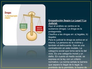 Drogadicción Según Lo Legal Y Lo
Judicial.
Aquí el análisis se centra en la
sustancia (droga). La droga es la
protagonista.
Clasifica a las drogas en: a) legales, b)
ilegales
Para lo judicial la droga es activa en sí
misma. La persona es la víctima y
también el delincuente. Que es una
contradicción en este modelo. La
categoría social que toma sería la del
vicio. Es una categoría moral y un
delito. En cuanto al medio social, se
expresa en la ley con un criterio
normativo. La norma señala la barrera
que separa lo ilegal de lo legal, lo
prohibido de lo permitido, lo bueno de
 
